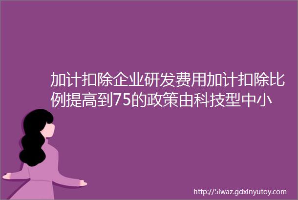 加计扣除企业研发费用加计扣除比例提高到75的政策由科技型中小企业扩大至所有企业初步测算全年可减税650亿元